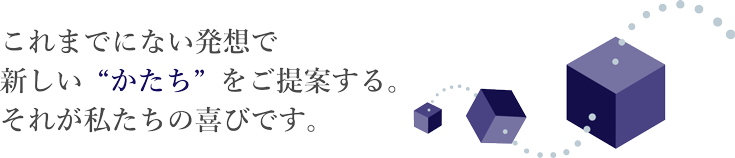 これまでにない発想で新しい“かたち”をご提案する。それが私たちの喜びです。