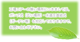 工場エアーのない場所につきましては、ポンプ式(広い場所)・水道圧直結式(ガーデン等)も対応しておりますので、お問い合わせ下さい。